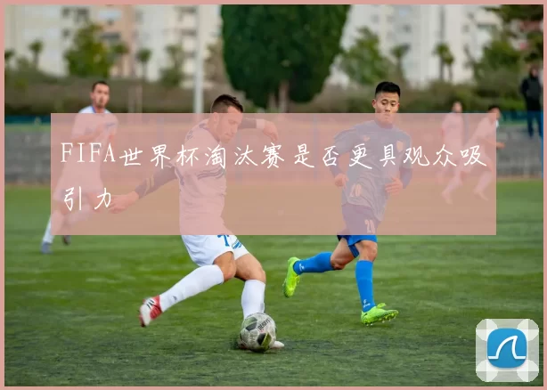 FIFA世界杯淘汰赛是否更具观众吸引力